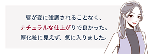 先行体験者コメント:唇が変に強調されることなく、ナチュラルな仕上がりで良かった。厚化粧に見えず、気に入りました。