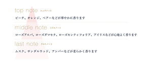 トップノート ピーチ、オレンジ、ペアーなどが華やかに香ります ミドルノート ローズアルバ、ローズダマセナ、ローズセンティフォリア、アイリスなどが心地よく香ります ラストノート ムスク、サンダルウッド、アンバーなどが柔らかく香ります