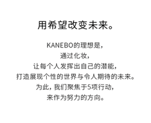 KANEBO的理想是,通过化妆,让每个人发挥出自己的潜能,打造展现个性的世界与令人期待的未来。为此,我们聚焦于5项行动,来作为努力的方向。