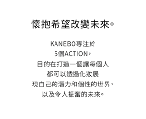 KANEBO專注於5個ACTION,目的在打造一個讓每個人都可以透過化妝展現自己的潛力和個性的世界,以及令人振奮的未來。
