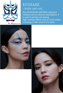 KUGEARE —Noble and cool KUMADORI Blue KUMADORI (AIGUMA) expresses coldness and an ominous atmosphere. It is used to portray calculating, high-ranking villains such as court nobles scheming to take control of a realm. ©SHOCHIKU KABUKE Art Makeup A reinterpretation of AIGUMA through intersecting, bold blue lines and dots. It expresses a cool yet noble presence. Shadow Enhancing Makeup Cool and noble blue lurking within white gives birth to translucent shading. Beautiful light and shadow set the stage for a sharp and cool impression.