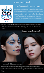 ลวดลายคุมาโดริ สะท้อนความสง่างามและความคูล คุมะโดริ คุมะโดริสีน้ำเงิน (Aiguma / 藍隈) สื่อถึงความเย็นชา ความโหดเหี้ยม และพลังลึกลับหรืออาถรรพ์ มักใช้กับตัวละครฝ่ายร้ายที่มีฐานะสูงหรือชาติกำเนิดสูงศักดิ์ เช่น ขุนนางที่วางแผนยึดอำนาจหรือชิงบัลลังก์ ซึ่งมีบุคลิกสุขุม เยือกเย็น และโหดเหี้ยม ©SHOCHIKU ศิลปะการแต่งหน้าแบบคาบูกิ นำลวดลาย Aiguma (藍隈) มาตีความใหม่ด้วยเส้นสีน้ำเงินที่โดดเด่นตัดกัน พร้อมองค์ประกอบลายจุด ถ่ายทอดภาพลักษณ์ที่ทั้งสุขุม เยือกเย็น และเปี่ยมด้วยความสง่างาม เมคอัพสร้างมิติด้วยแสงและเงา สีน้ำเงินอันสง่างามและเยือกเย็นที่ซ่อนอยู่ภายใต้สีขาว สร้างมิติแสงและเงาอันโปร่งใส ความงดงามของแสงและเงาช่วยขับลุคให้ดูคมชัด เนี้ยบ และเปี่ยมด้วยเสน่ห์อันสุขุม