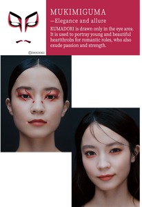 MUKIMIGUMA—Elegance and allure KUMADORI KUMADORI is drawn only in the eye area. It is used to portray young and beautiful heartthrobs for romantic roles, who also exude passion and strength. ©SHOCHIKU KABUKE Art Makeup A reinterpretation of MUKIMIGUMA, which expresses allure through the eyes, using delicate lines and dots. The contrast between the lines and untouched areas creates a dazzling presence. Shadow Enhancing Makeup A rosy tone is added to the fullness under the eyes by layering colors to shade and create dimension. It brings out a graceful allure by using soft tones.