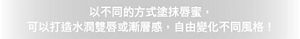 以不同的方式塗抹唇蜜, 可以打造水潤雙唇或漸層感,自由變化不同風格!