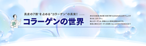 真皮の7割*を占める”コラーゲン”の真実!*水分を除く コラーゲンの世界 あなたの皮膚(真皮層)の約7割*を占めるものとは何でしょう?答えは、コラーゲン。肌とコラーゲンは、想像以上に密接な関係なのです。発見に満ちたコラーゲンの世界、ちょっとのぞいてみませんか?