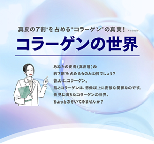 真皮の7割*を占める”コラーゲン”の真実!*水分を除く コラーゲンの世界 あなたの皮膚(真皮層)の約7割*を占めるものとは何でしょう?答えは、コラーゲン。肌とコラーゲンは、想像以上に密接な関係なのです。発見に満ちたコラーゲンの世界、ちょっとのぞいてみませんか?