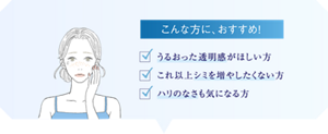 こんな方におすすめ! ・うるおった透明感がほしい方 ・これ以上シミを増やしたくない方 ・ハリのなさも気になる方