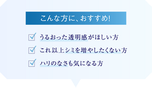 こんな方におすすめ! ・うるおった透明感がほしい方 ・これ以上シミを増やしたくない方 ・ハリのなさも気になる方