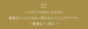 DX ハリがとても気になる方に豊潤なハリとうるおい満ちるエイジングケア***。豊潤なハリ肌に。