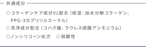 共通成分 コラーゲンケア成分V1配合(保湿:加水分解コラーゲン、PPG-3カプリリルエーテル)洗浄成分配合(コハク酸、ラウレス硫酸アンモニウム) ノンシリコーン処方 弱酸性