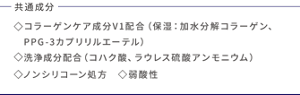 共通成分 コラーゲンケア成分V1配合(保湿:加水分解コラーゲン、PPG-3カプリリルエーテル)洗浄成分配合(コハク酸、ラウレス硫酸アンモニウム) ノンシリコーン処方 弱酸性