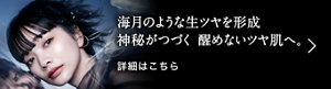 海月のような生ツヤを形成 神秘がつづく醒めないツヤ肌へ。 詳細はこちら