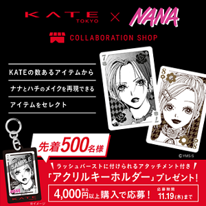 KATE TOKYO × NANA COLLABORATION SHOP KATEの数あるアイテムからナナとハチのメイクを再現できるアイテムをセレクト ©YMS/S 先着500名様 ラッシュバーストに付けられるアタッチメント付き 「アクリルキーホルダー」プレゼント! 4,000円税込以上購入で応募! 応募期間11.19(木)まで ※イメージ