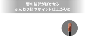 唇の輪郭がぼかせる ふんわり軽やかマット仕上がりに 高発色スフレ処方とぼかせるチップで、ひと塗りでふんわり軽やかな仕上がりに。唇の輪郭がぼかしやすいので上下グラデ塗りも簡単に完成。