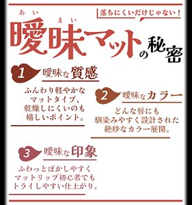 落ちにくいだけじゃない! 曖昧あいまいマットの秘密 1 曖昧な質感 ふんわり軽やかなマットタイプ、乾燥しにくいのも嬉しいポイント。 2 曖昧なカラー どんな唇にも馴染みやすく設計された絶妙なカラー展開。 3 曖昧な印象 ふわっとぼかしやすくマットリップ初心者でもトライしやすい仕上がり。