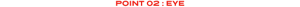 POINT 02 : EYE