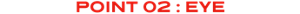 POINT 02 : EYE