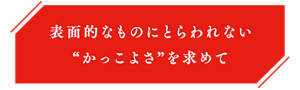 表面的なものにとらわれない“かっこよさ”を求めて