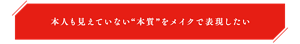 本人も見えていない“本質”をメイクで表現したい