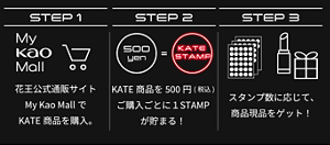 STEP 1 花王公式通販サイトMy Kao MallでKATE商品を購入。 STEP 2 KATE商品を500円(税込)ご購入ごとに1STAMPが貯まる! STEP 3 スタンプ数に応じて、商品現品をゲット!