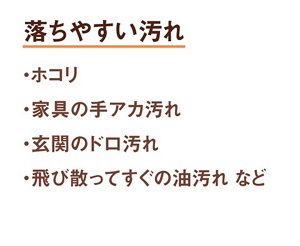 落ちやすい汚れ 1.ホコリ 2.家具の手アカ汚れ 3.玄関のドロ汚れ 4.飛び散ってすぐの油汚れ など