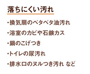 落ちにくい汚れ 1.換気扇のベタベタ油汚れ 2.浴室のカビや石鹸カス 3.鍋のコゲつき 4.トイレの尿汚れ 5.排水口のヌルつき汚れ など