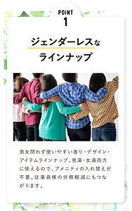 POINT 1  ジェンダーレスな ラインナップ 男女問わず使いやすい香り・デザイン・アイテムラインナップ。男湯・女湯両方に使えるので、アメニティの入れ替えが不要。従業員様の労務軽減にもつながります。