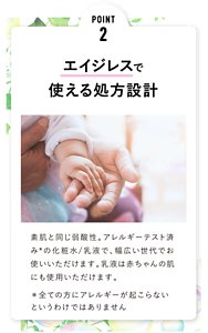 POINT 2 エイジレスで 使える処方設計 素肌と同じ弱酸性。アレルギーテスト済みの化粧水/乳液で、幅広い世代でお使いいただけます。乳液は赤ちゃんの肌にも使用いただけます。
