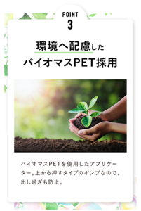 POINT 3 環境へ配慮した バイオマスPET採用 バイオマスPETを使用したアプリケーター。上から押すタイプのポンプなので、出し過ぎも防止。