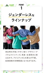 POINT 1  ジェンダーレスな ラインナップ 男女問わず使いやすい香り・デザイン・アイテムラインナップ。男湯・女湯両方に使えるので、アメニティの入れ替えが不要。従業員様の労務軽減にもつながります。