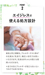 POINT 2 エイジレスで 使える処方設計 素肌と同じ弱酸性。アレルギーテスト済みの化粧水/乳液で、幅広い世代でお使いいただけます。乳液は赤ちゃんの肌にも使用いただけます。