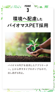 POINT 3 環境へ配慮した バイオマスPET採用 バイオマスPETを使用したアプリケーター。上から押すタイプのポンプなので、出し過ぎも防止。