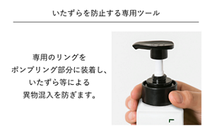 いたずらを防止する専用ツール 専用のリングをポンプリング部分に装着し、いたずら等による異物混入を防ぎます。