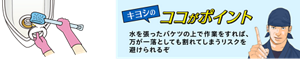 キヨシのココがポイント 水を張ったバケツの上で作業をすれば、 万が一落としても割れてしまうリスクを 避けられるぞ