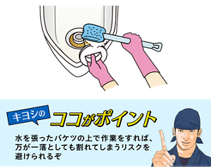 キヨシのココがポイント 水を張ったバケツの上で作業をすれば、 万が一落としても割れてしまうリスクを 避けられるぞ