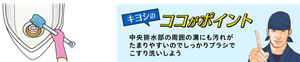 キヨシのココがポイント 中央排水部の周囲の溝にも汚れが たまりやすいのでしっかりブラシで こすり洗いしよう