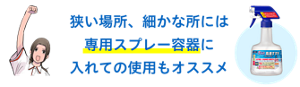 狭い場所、細かな所には 専用スプレー容器に 入れての使用もオススメ