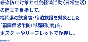 感染防止対策と社会経済活動(日常生活)の両立を目指して。 福岡県の飲食店・宿泊施設を対象とした「福岡県感染防止認証制度」を、ポスタ ーやリーフレットで後押し。