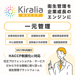 【 Kiralia HACCP(キラリア ハサップ)】2021年6月施行 HACCP制度化に対応。花王プロフェッショナル・サービスだからできる現場に寄り添った衛生管理プラットフォーム。衛生管理を企業成長のエンジンに一元管理。従業員衛生管理・設備衛生管理・機器類温度管理・中心温度管理・加熱後の冷却管理・油酸価値管理。
