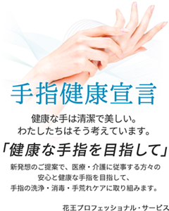 手指健康宣言。健康な手は清潔で美しい。わたしたちはそう考えています。「健康な手指を目指して」新発想のご提案で、医療・介護に従事する方々の安心と健康な手指を目指して、手指の洗浄・消毒・手荒れケアに取り組みます。花王プロフェッショナル・サービス