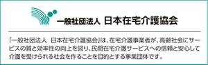 一般社団法人 日本在宅介護協会は、在宅介護事業者が、高齢社会にサービスの質と効率性の向上を図り、民間在宅介護サービスへの信頼と安心して介護を受けられる社会を作ることを目的とする事業団体です。