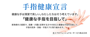 『手指健康宣言』健康な手は清潔で美しい。わたしたちはそう考えています。「手指の健康を目指して」新発想のご提案で、医療・介護に従事する方々の安心と健康な手指を目指して、手指洗浄・消毒・手荒れケアに取り組みます。 花王プロフェッショナル・サービス株式会社
