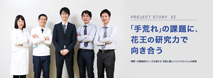 PROJECT STORY 02 「手荒れ」の課題に、花王の研究力で向き合う 病院・介護施設のニーズを満たす、手肌に優しいハンドウォッシュの開発