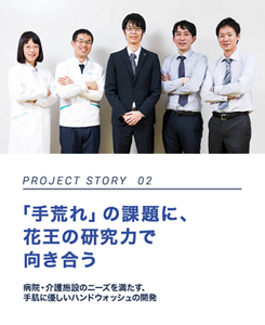 PROJECT STORY 02 「手荒れ」の課題に、花王の研究力で向き合う 病院・介護施設のニーズを満たす、手肌に優しいハンドウォッシュの開発