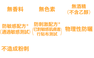 無香料、無色素、無酒精(不含乙醇)、防敏感配方*(通過敏感測試)、防刺激配方*(已對敏感肌膚進行貼布測試)、物理性防曬、不造成粉刺