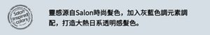 靈感源自Salon時尚髮色,加入灰藍色調元素調配,打造大熱日系透明感髮色。