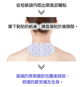 從包裝袋內取出蒸氣安睡貼 > 撕下黏貼的紙後,請直接貼於後頸部。 > 滿滿的蒸氣隨即包覆後頸部,舒適的感受遍及全身。