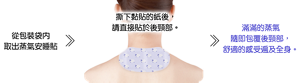 從包裝袋內取出蒸氣安睡貼 > 撕下黏貼的紙後,請直接貼於後頸部。 > 滿滿的蒸氣隨即包覆後頸部,舒適的感受遍及全身。