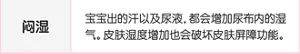 闷湿:宝宝出的汗以及尿液,都会增加尿布内的湿气。皮肤湿度增加也会破坏皮肤屏障功能。