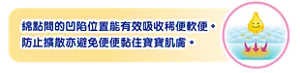 綿點間的凹陷位置能有效吸收稀便軟便。 防止擴散亦避免便便黏住寶寶肌膚。